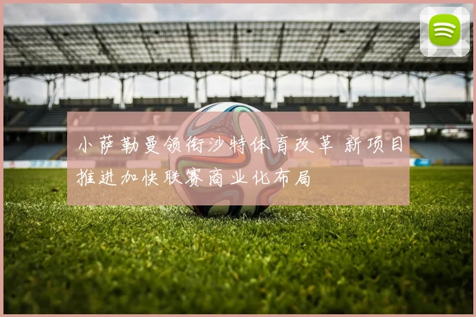 小萨勒曼领衔沙特体育改革 新项目推进加快联赛商业化布局