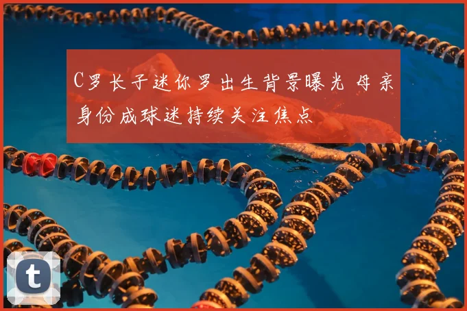 C罗长子迷你罗出生背景曝光 母亲身份成球迷持续关注焦点