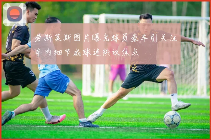 劳斯莱斯图片曝光球员豪车引关注车内细节成球迷热议焦点