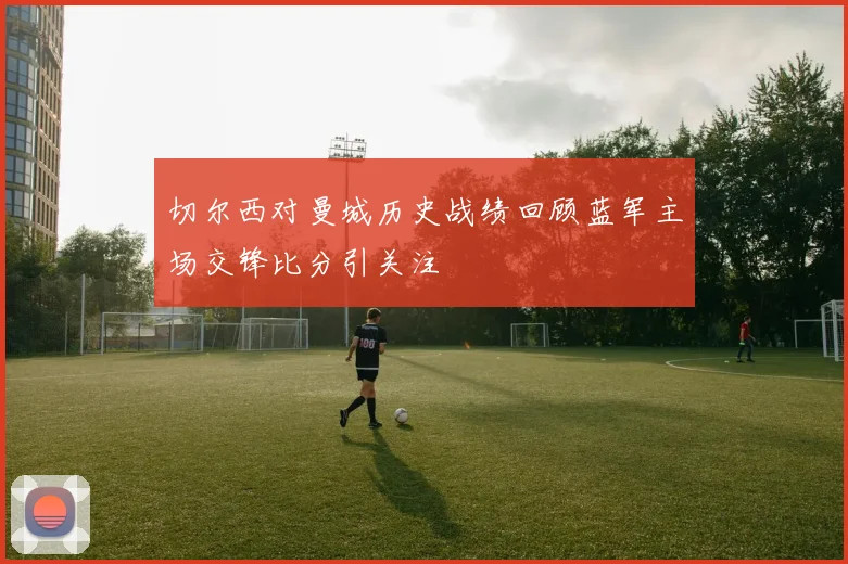 切尔西对曼城历史战绩回顾蓝军主场交锋比分引关注