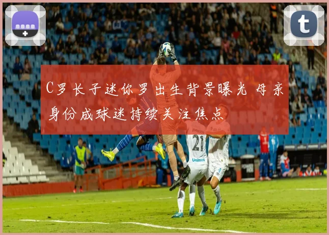 C罗长子迷你罗出生背景曝光 母亲身份成球迷持续关注焦点