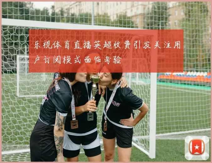 乐视体育直播英超收费引发关注用户订阅模式面临考验