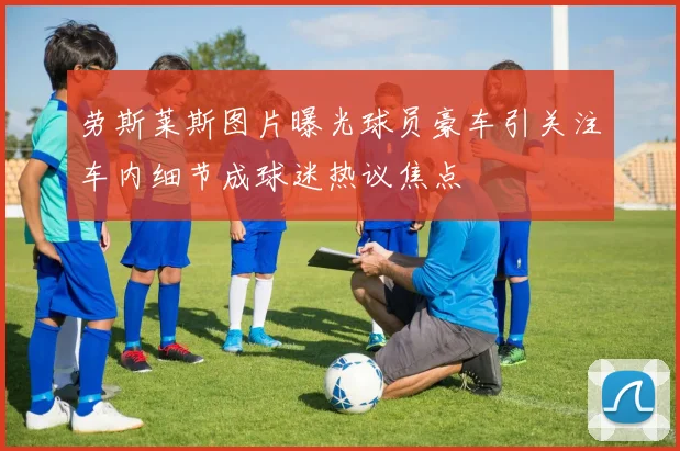 劳斯莱斯图片曝光球员豪车引关注车内细节成球迷热议焦点