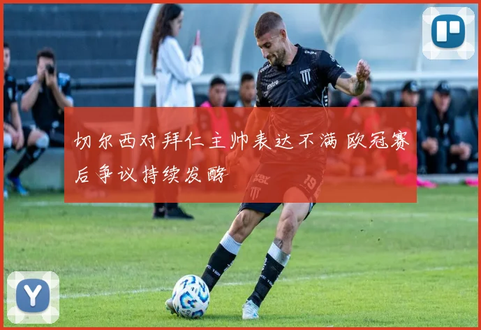 切尔西对拜仁主帅表达不满 欧冠赛后争议持续发酵