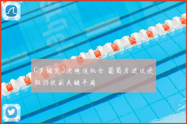 C罗错失3次绝佳机会 葡萄牙进攻受阻仍收获关键平局