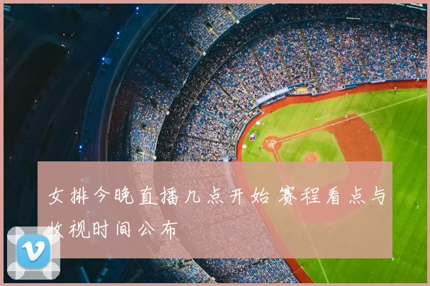 女排今晚直播几点开始 赛程看点与收视时间公布